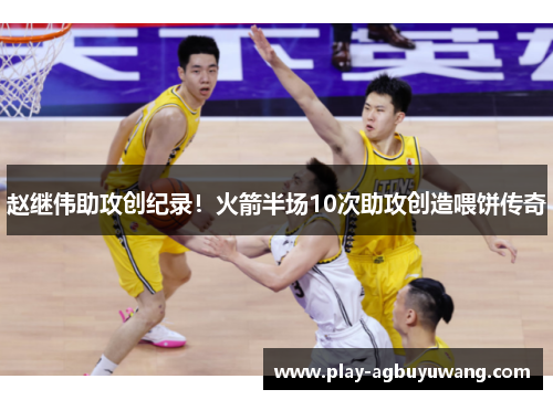 赵继伟助攻创纪录！火箭半场10次助攻创造喂饼传奇
